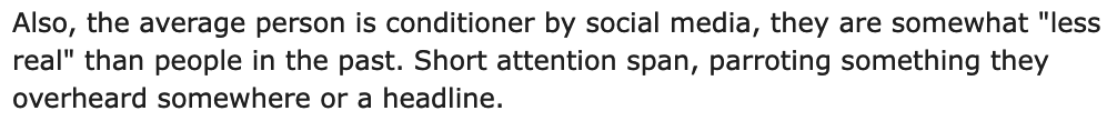 Screenshot of text readying 'Also, the average person is conditioner [sic] social media, they are somewhat "less real" than people in the past. Short attention span, parroting something they overheard somewhere or a headline.'